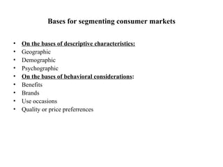 Bases for segmenting consumer markets On the bases of descriptive characteristics:   Geographic  Demographic Psychographic On the bases of behavioral considerations : Benefits  Brands Use occasions Quality or price preferrences 