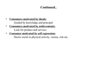 Continued.. Consumers motivated by ideals: Guided by knowledge and principal Consumers motivated by achievements: Look for product and services Consumer motivated by self expression: Desire social or physical activity, variety, risk etc. 