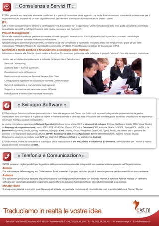 :: Consulenza e Servizi IT ::

EXTRA, grazie al suo personale altamente qualificato, è in grado di fornire quel valore aggiunto che molte Aziende cercano: consulenza professionale per il
miglioramento dei processi ed un team di professionisti per interventi di sviluppo e formazione anche presso i clienti.
ITIL
Tutti in nostri consulenti hanno almeno la certificazione “ITIL Foundation V3” e supportano i Clienti nell’adozione delle linee guida per gestire e controllare
la qualità dei servizi IT e nell’identificazione delle risorse necessarie per il servizio IT.
Project Management
Grazie alle nostre competenze gestiamo in maniera ottimale i progetti, tenendo conto di tutti gli aspetti che li riguardano: processi, metodologie,
conoscenze, soluzioni software e infrastrutture hardware.
I progetti vengono controllati puntualmente, considerando la loro complessità e rispettando il risultato atteso nei tempi previsti, grazie all’uso delle
metodologie PRINCE2 (PRojects IN Controlled Environments) e PMBOK (Project Management Body Of Knowledge) di PMI.
Contributi a fondo perduto e finanziamenti a sostegno delle imprese
Individuiamo insieme alle Aziende i bandi relativi ai fondi per l’innovazione, guidandole nella redazione di progetti “vincenti”, fino alla messa in produzione.

Inoltre, per soddisfare completamente le richieste dei propri clienti Extra fornisce:

  Servizi di Outsourcing

  Gestione della IT Service Continuity

  Consulenze in tema di Sicurezza

  Realizzazione di architetture Terminal Server e Thin Client

  Configurazione e gestione di soluzioni per l’Unified Communication

  Servizi di installazione e manutenzione degli apparati

  Supporto e formazione del personale presso il Cliente

  Individuazione e fornitura dell’hardware necessario




                 :: Sviluppo Software ::
EXTRA sviluppa Soluzioni software personalizzate in base alle esigenze del Cliente, con l’utilizzo di strumenti adeguati alle problematiche da gestire.
I nostri team sono di sviluppo è in grado di coprire in maniera ottimale le varie fasi della produzione del software grazie all’elevata preparazione ed esperienza
dei project manager, analisti e sviluppatori.

Le nostre competenze spaziano da Sistemi Operativi (Windows, Linux e Mac OS X) a strumenti di sviluppo (Eclipse, NetBeans, IntelliJ IDEA, Visual Studio)
da linguaggi di programmazione (Java - JSE / J2EE - PHP, Perl, Python, C/C++), a Database (DB2, Informix, Oracle, MS SQL, PostgreSQL, MySQL), da
Framework (Symfony, Struts, Spring, Hibernate, Django) a CMS (Joomla, Drupal, Wordpress, OpenCMS, Typo3, Modx), da sistemi per la gestione dei
processi e l’integrazione applicativa (JBOSS JBPM e Fusesource ESB) fino ad Application Server (IBM WebSphere, Apache Tomcat, JBoss).
Sviluppiamo soluzioni per mobile, quali APP per Max OS X (iPhone ed iPad) e per piattaforme Android.

EXTRA fornisce, inoltre, la consulenza e lo sviluppo per la realizzazione di siti web, portali e soluzioni di eCommerce, ottimizzandole per i motori di ricerca
grazie alle nostre conoscenze di SEO.




                 :: Telefonia e Comunicazione ::
EXTRA propone i migliori prodotti per la gestione della comunicazione aziendale, integrandoli con qualsiasi sistema presente nell’Organizzazione.
Zimbra
È la soluzione per la Messagging and Collaboration. Email, calendari di gruppo, rubriche, gruppi di lavoro e gestione dei documenti in un unico ambiente.
Asterisk
È la soluzione Open Source dedicata alla comunicazione e all’integrazione multimediale con il mondo Internet. Il software Asterisk realizza un centralino
software con funzionalità analoghe o superiori a quelle offerte da soluzioni hardware/software di produttori blasonati e più costosi.
phAster Suite
Si integra con Asterisk (e con altri, quali Genesys) ed è ideale per gestire la produzione ed il controllo dei costi in ambito telefonia e Contact Center.




 Traduciamo in realtà le vostre idee
    Extra Srl - Via Salvo D’Acquisto 40/R 56025 - Pontedera (PI) T: +39_050_09_86_258        F: +39_050_38_39_901       W: www.extrasys.it E: info@extrasys.it
 