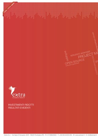 re
           lo
         va
  0%
11




                                                                                                                                            servi
                                                                                                                                                 zi inf
                                                                                                                                                       rastr
                                                                                                                                                     uttur
                                                                                                                                                           a
                                                                                                                                    dali




                                                                                                                                                         li
                                                                                                                           zien A

                                                                                                svilu
                                                                                                           soluz
                                                                                                                    ioni a
                                                                                                                           ECT M
                                                                                                                       PROJ




                                                                                                                                            SISTE
                                                                                                  ppo
                                                                                                                  CE
                                                                                                          StOnUR
                                                                                                        EN io ali
                                                                                                                                                      ge




                                                                                                                                              MI IN
                                                                                                  OPzioni ges
                                                                                                   lu
                                                                                                   so




                                                                                                                                                 FORM
                                                                                                                                                    ATICI




       INVESTIMENTI RIDOTTI
       RISULTATI EVIDENTI




 Extra S.r.l. - Via Salvo D’Acquisto 40/R - 56025 Pontedera (PI) - P.I. 01789640503 - T: +39 050 09 86 258 - W: www.extrasrl.it - E: info@extrasrl.it
 