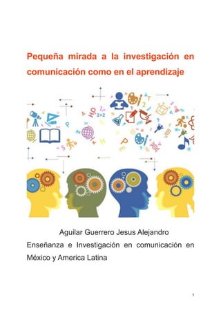!!! 
Pequeña mirada a la investigación en 
comunicación como en el aprendizaje 
! 
Aguilar Guerrero Jesus Alejandro 
Enseñanza e Investigación en comunicación en 
México y America Latina 
!! 
1 
 