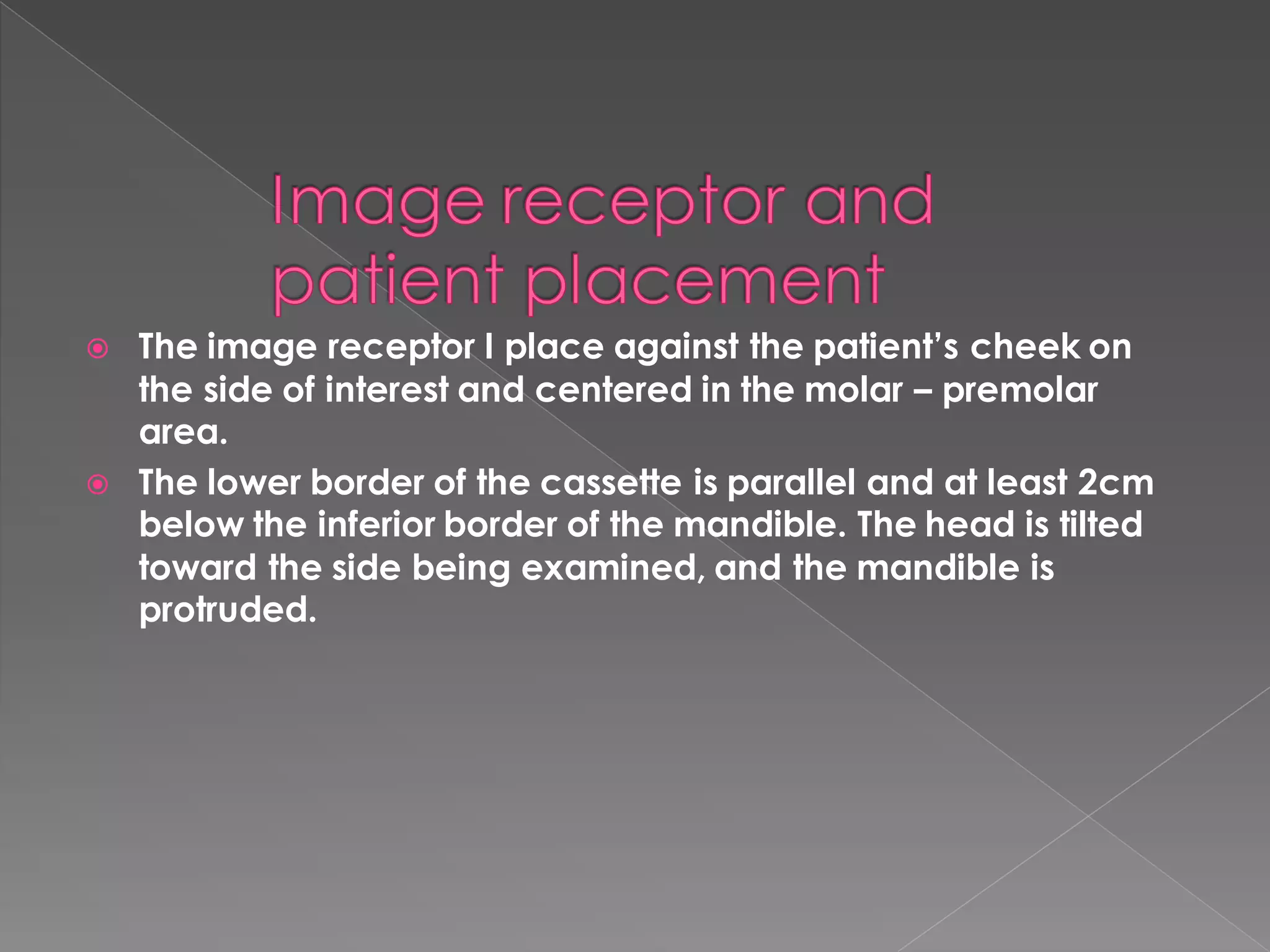  The image receptor I place against the patient’s cheek on
the side of interest and centered in the molar – premolar
area.
 The lower border of the cassette is parallel and at least 2cm
below the inferior border of the mandible. The head is tilted
toward the side being examined, and the mandible is
protruded.
 
