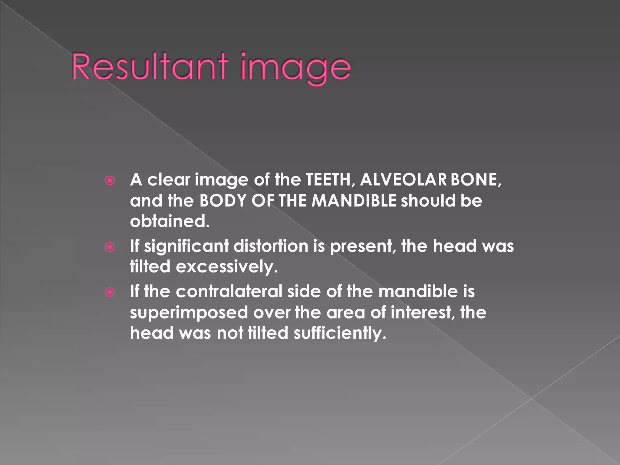  A clear image of the TEETH, ALVEOLAR BONE,
and the BODY OF THE MANDIBLE should be
obtained.
 If significant distortion is present, the head was
tilted excessively.
 If the contralateral side of the mandible is
superimposed over the area of interest, the
head was not tilted sufficiently.
 