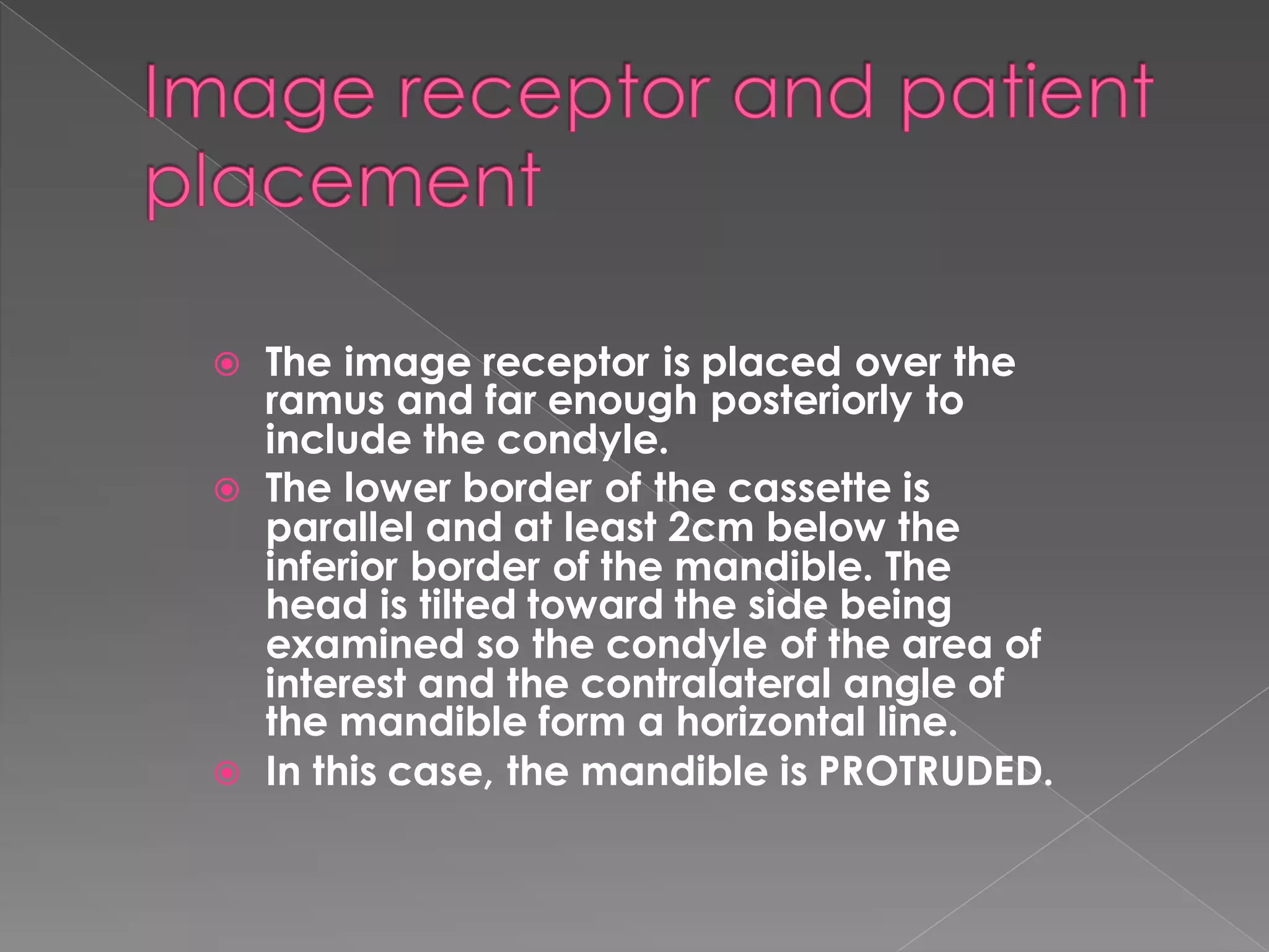  The image receptor is placed over the
ramus and far enough posteriorly to
include the condyle.
 The lower border of the cassette is
parallel and at least 2cm below the
inferior border of the mandible. The
head is tilted toward the side being
examined so the condyle of the area of
interest and the contralateral angle of
the mandible form a horizontal line.
 In this case, the mandible is PROTRUDED.
 