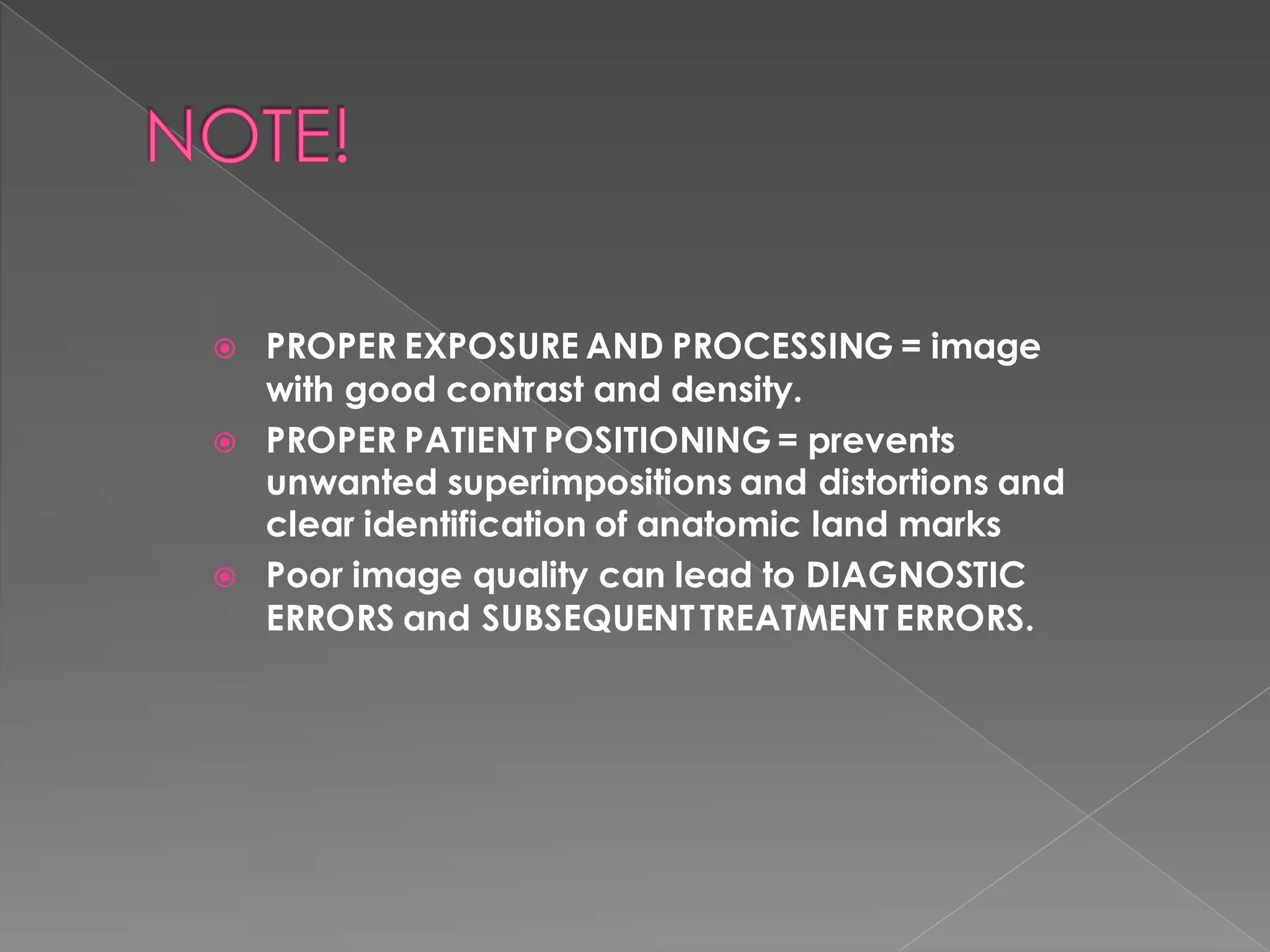  PROPER EXPOSURE AND PROCESSING = image
with good contrast and density.
 PROPER PATIENT POSITIONING = prevents
unwanted superimpositions and distortions and
clear identification of anatomic land marks
 Poor image quality can lead to DIAGNOSTIC
ERRORS and SUBSEQUENTTREATMENT ERRORS.
 