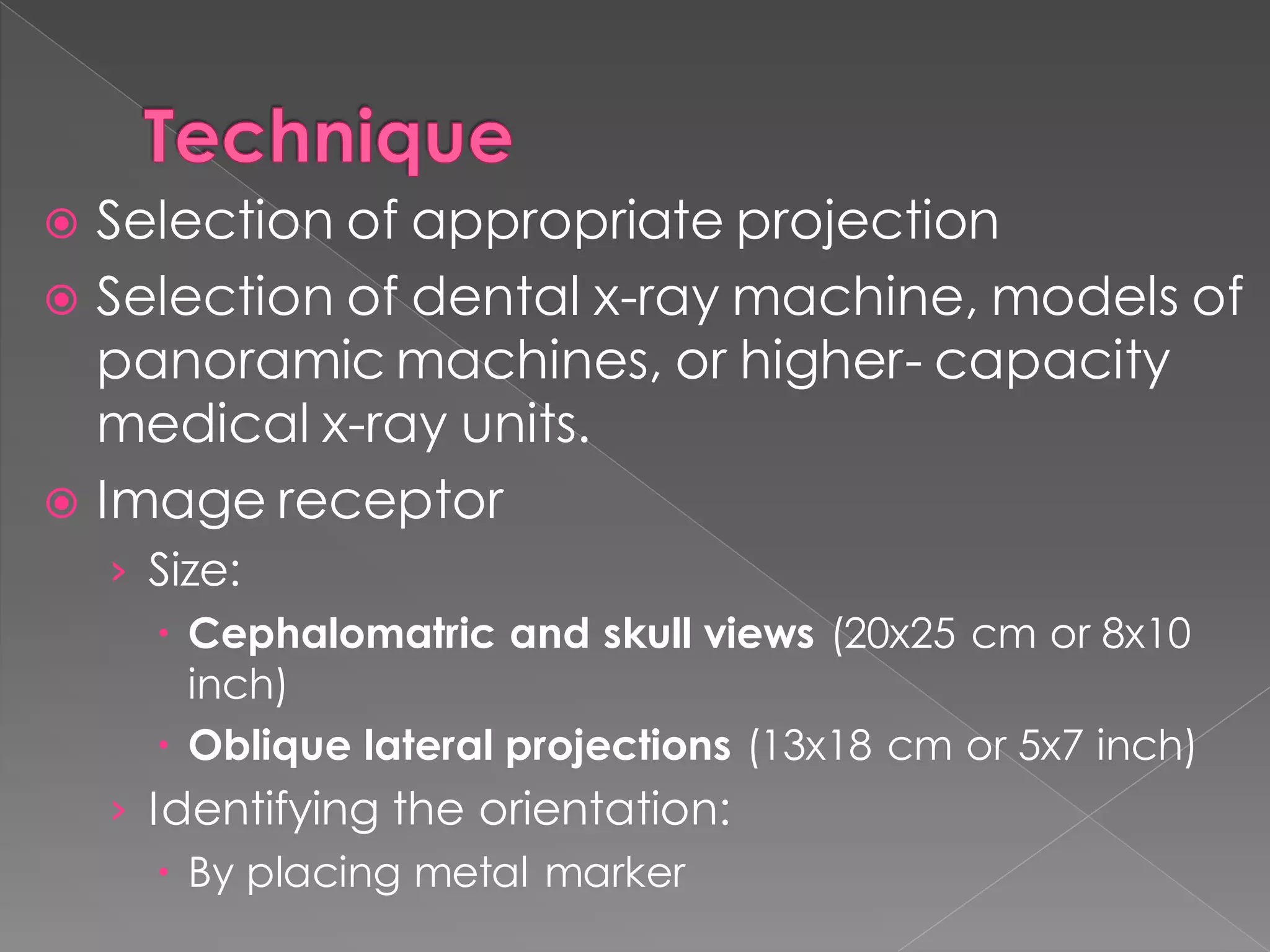  Selection of appropriate projection
 Selection of dental x-ray machine, models of
panoramic machines, or higher- capacity
medical x-ray units.
 Image receptor
› Size:
 Cephalomatric and skull views (20x25 cm or 8x10
inch)
 Oblique lateral projections (13x18 cm or 5x7 inch)
› Identifying the orientation:
 By placing metal marker
 