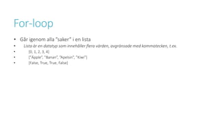 For-loop
• Går igenom alla ”saker” i en lista
• Lista är en datatyp som innehåller flera värden, avgränsade med kommatecken, t.ex.
• [0, 1, 2, 3, 4]
• [”Äpple”, ”Banan”, ”Apelsin”, ”Kiwi”]
• [False, True, True, False]
 
