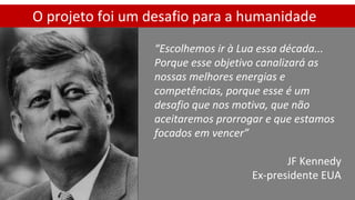 O projeto foi um desafio para a humanidade
“Escolhemos ir à Lua essa década...
Porque esse objetivo canalizará as
nossas melhores energias e
competências, porque esse é um
desafio que nos motiva, que não
aceitaremos prorrogar e que estamos
focados em vencer”
JF Kennedy
Ex-presidente EUA
 