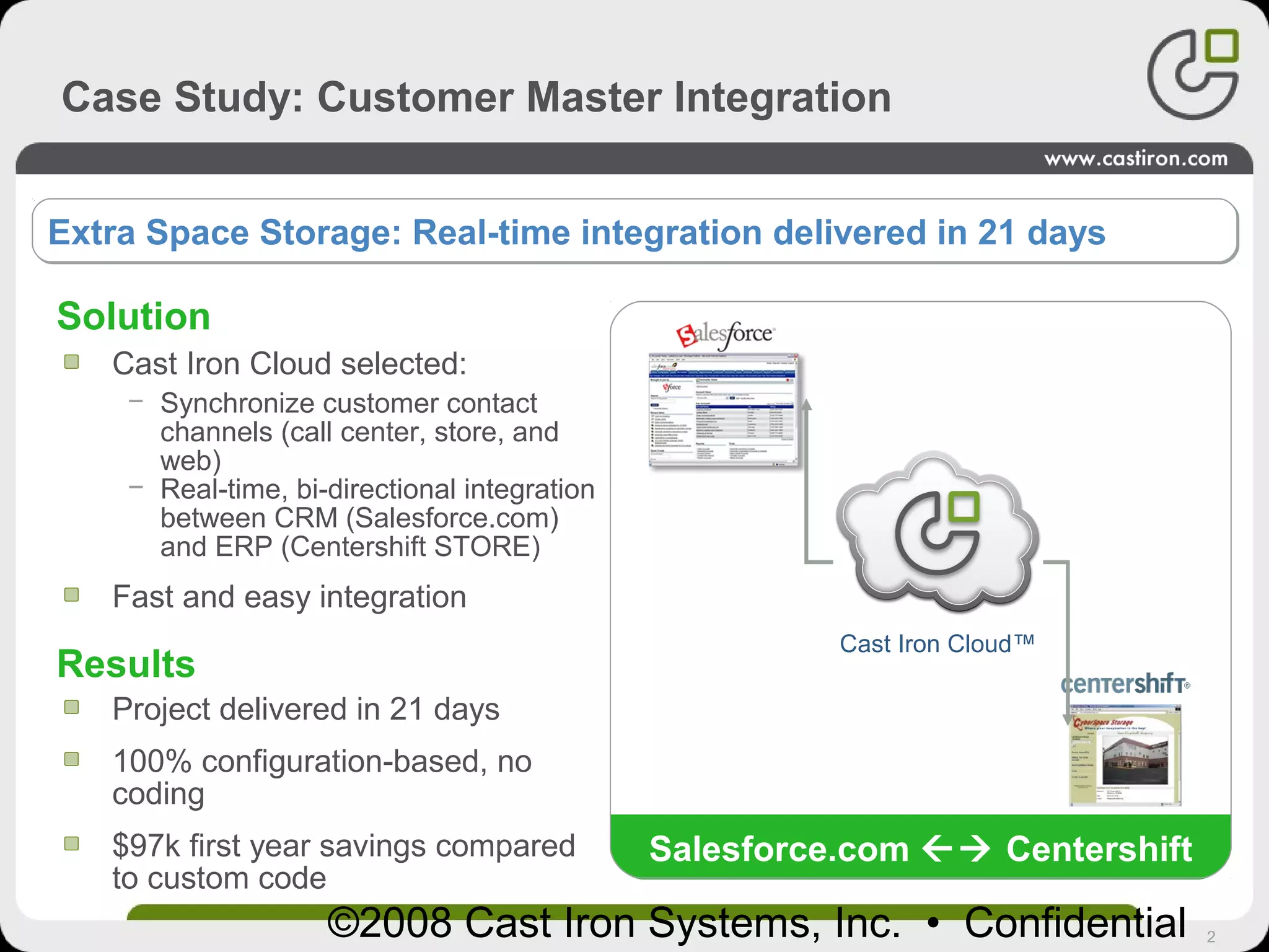 2©2008 Cast Iron Systems, Inc. • Confidential
Cast Iron Cloud selected:
− Synchronize customer contact
channels (call center, store, and
web)
− Real-time, bi-directional integration
between CRM (Salesforce.com)
and ERP (Centershift STORE)
Fast and easy integration
Solution
Results
Extra Space Storage: Real-time integration delivered in 21 daysExtra Space Storage: Real-time integration delivered in 21 days
Project delivered in 21 days
100% configuration-based, no
coding
$97k first year savings compared
to custom code
Salesforce.com Centershift
Case Study: Customer Master Integration
Cast Iron Cloud™