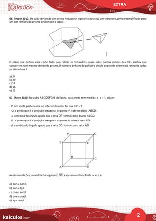 EXTRA
2
06. (Insper 2012) De cada vértice de um prisma hexagonal regular foi retirado um tetraedro, como exemplificado para
um dos vértices do prisma desenhado a seguir.
O plano que definiu cada corte feito para retirar os tetraedros passa pelos pontos médios das três arestas que
concorrem num mesmo vértice do prisma. O número de faces do poliedro obtido depois de terem sido retirados todos
os tetraedros é
a) 24
b) 20
c) 18
d) 16
e) 12
07. (Fatec 2010) No cubo ABCDEFGH, da figura, cuja aresta tem medida a, a 1,
> sejam:
- P um ponto pertencente ao interior do cubo, tal que DP 1;
=
- Q o ponto que é a projeção ortogonal do ponto P sobre o plano ABCD;
- α a medida do ângulo agudo que a reta DP


forma com o plano ABCD;
- R o ponto que é a projeção ortogonal do ponto Q sobre a reta AD;

- β a medida do ângulo agudo que a reta DQ

forma com a reta AD.

Nessas condições, a medida do segmento DR, expressa em função de α e ,
β é
a) sen sen .
α β
⋅
b) sen tg .
α β
⋅
c) cos sen .
α β
⋅
d) cos cos .
α β
⋅
e) tg cos .
α β
⋅
 