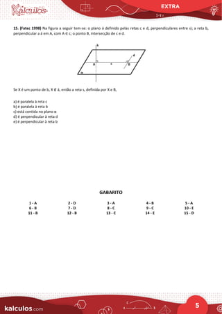 EXTRA
5
15. (Fatec 1998) Na figura a seguir tem-se: o plano á definido pelas retas c e d, perpendiculares entre si; a reta b,
perpendicular a á em A, com A ∈ c; o ponto B, intersecção de c e d.
Se X é um ponto de b, X ∉ á, então a reta s, definida por X e B,
a) é paralela à reta c
b) é paralela à reta b
c) está contida no plano α
d) é perpendicular à reta d
e) é perpendicular à reta b
GABARITO
1 - A 2 - D 3 - A 4 - B 5 - A
6 - B 7 - D 8 - C 9 - C 10 - E
11 - B 12 - B 13 - C 14 - E 15 - D
 