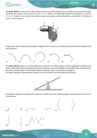 EXTRA
9
16. (Enem 2014) O acesso entre os dois andares de uma casa é feito através de uma escada circular (escada caracol),
representada na figura. Os cinco pontos A, B, C, D, E sobre o corrimão estão igualmente espaçados, e os pontos
P, A e E estão em uma mesma reta. Nessa escada, uma pessoa caminha deslizando a mão sobre o corrimão do
ponto A até o ponto D.
A figura que melhor representa a projeção ortogonal, sobre o piso da casa (plano), do caminho percorrido pela mão
dessa pessoa é
a) b) c) d) e)
17. (Enem 2013) Gangorra é um brinquedo que consiste de uma tábua longa e estreita equilibrada e fixada no seu
ponto central (pivô). Nesse brinquedo, duas pessoas sentam-se nas extremidades e, alternadamente, impulsionam-se
para cima, fazendo descer a extremidade oposta, realizando, assim, o movimento da gangorra.
Considere a gangorra representada na figura, em que os pontos A e B são equidistantes do pivô:
A projeção ortogonal da trajetória dos pontos A e B, sobre o plano do chão da gangorra, quando esta se encontra em
movimento, é
a) b) c)
d) e)
 
