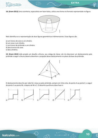 EXTRA
10
18. (Enem 2013) Uma cozinheira, especialista em fazer bolos, utiliza uma forma no formato representado na figura:
Nela identifica-se a representação de duas figuras geométricas tridimensionais. Essas figuras são
a) um tronco de cone e um cilindro.
b) um cone e um cilindro.
c) um tronco de pirâmide e um cilindro.
d) dois troncos de cone.
e) dois cilindros.
19. (Enem 2012) João propôs um desafio a Bruno, seu colega de classe: ele iria descrever um deslocamento pela
pirâmide a seguir e Bruno deveria desenhar a projeção desse deslocamento no plano da base da pirâmide.
O deslocamento descrito por João foi: mova-se pela pirâmide, sempre em linha reta, do ponto A ao ponto E, a seguir
do ponto E ao ponto M, e depois de M a C. O desenho que Bruno deve fazer é
a) b) c) d) e)
 