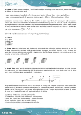 EXTRA
11
20. (Enem 2012) Nas empresas em geral, são utilizados dois tipos de copos plásticos descartáveis, ambos com a forma
de troncos de cones circulares retos:
- copos pequenos, para a ingestão de café: raios das bases iguais a 2,4cm e 1,8cm e altura igual a 3,6cm;
- copos grandes, para a ingestão de água: raios das bases iguais a 3,6cm e 2,4cm e altura igual a 8,0cm.
Uma dessas empresas resolve substituir os dois modelos de copos descartáveis, fornecendo para cada um de seus
funcionários canecas com a forma de um cilindro circular reto de altura igual a 6cm e raio da base de comprimento
igual a y centímetros. Tais canecas serão usadas tanto para beber café como para beber água. Sabe-se que o volume
de um tronco de cone circular reto, cujos raios das bases são respectivamente iguais a R e r e a altura é h, é dado pela
expressão: 2 2
troncodecone
h
V (R r Rr)
3
π
= + + .
O raio y da base dessas canecas deve ser tal que y2
seja, no mínimo, igual a
a) 2,664 cm
b) 7,412 cm
c) 12,160 cm
d) 14,824 cm
e) 19,840cm
21. (Enem 2010) Para confeccionar, em madeira, um cesto de lixo que comporá o ambiente decorativo de uma sala
de aula, um marceneiro utilizará, para as faces laterais, retângulos e trapézios isósceles e, para o fundo, um
quadrilátero, com os lados de mesma medida e ângulos retos. Qual das figuras representa o formato de um cesto que
possui as características estabelecidas?
a) b) c) d) e)
22. (Enem 2010) Numa feira de artesanato, uma pessoa constrói formas geométricas de aviões, bicicletas, carros e
outros engenhos com arame inextensível. Em certo momento, ele construiu uma forma tendo como eixo de apoio
outro arame retilíneo e rígido, cuja aparência é mostrada na
Ao girar tal forma em torno do eixo, formou-se a imagem de um foguete, que pode ser pensado como composição,
por justaposição, de diversos sólidos básicos de revolução. Sabendo que, a figura, os pontos B, C, E e F são colineares,
AB = 4FG, BC = 3FG, EF = 2FG, e utilizando-se daquela forma de pensar o foguete, a decomposição deste, no sentido
da ponta para a cauda, é formada pela seguinte sequência de sólidos
a) pirâmide, cilindro reto, cone reto, cilindro reto.
b) cilindro reto, tronco de cone, cilindro reto, cone equilátero.
c) cone reto, cilindro reto, tronco de cone e cilindro equilátero.
d) cone equilátero, cilindro reto, pirâmide, cilindro.
e) cone, cilindro equilátero, tronco de pirâmide, cilindro.
 