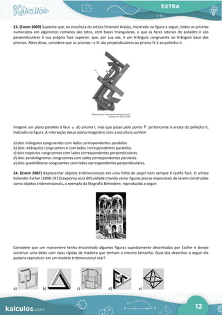 EXTRA
12
23. (Enem 2009) Suponha que, na escultura do artista Emanoel Araújo, mostrada na figura a seguir, todos os prismas
numerados em algarismos romanos são retos, com bases triangulares, e que as faces laterais do poliedro II são
perpendiculares à sua própria face superior, que, por sua vez, é um triângulo congruente ao triângulo base dos
prismas. Além disso, considere que os prismas I e III são perpendiculares ao prisma IV e ao poliedro II.
Imagine um plano paralelo à face α do prisma I, mas que passe pelo ponto P pertencente à aresta do poliedro II,
indicado na figura. A interseção desse plano imaginário com a escultura contém
a) dois triângulos congruentes com lados correspondentes paralelos.
b) dois retângulos congruentes e com lados correspondentes paralelos.
c) dois trapézios congruentes com lados correspondentes perpendiculares.
d) dois paralelogramos congruentes com lados correspondentes paralelos.
e) dois quadriláteros congruentes com lados correspondentes perpendiculares.
24. (Enem 2007) Representar objetos tridimensionais em uma folha de papel nem sempre é tarefa fácil. O artista
holandês Escher (1898-1972) explorou essa dificuldade criando várias figuras planas impossíveis de serem construídas
como objetos tridimensionais, a exemplo da litografia Belvedere, reproduzida a seguir.
Considere que um marceneiro tenha encontrado algumas figuras supostamente desenhadas por Escher e deseje
construir uma delas com ripas rígidas de madeira que tenham o mesmo tamanho. Qual dos desenhos a seguir ele
poderia reproduzir em um modelo tridimensional real?
a) b) c) d) e)
 