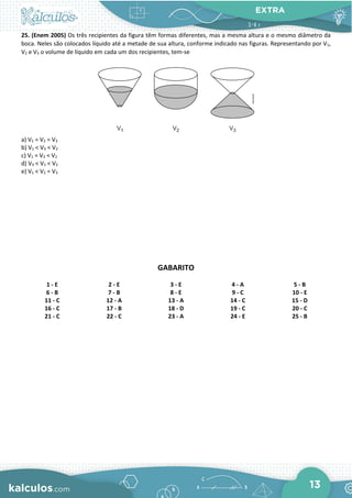 EXTRA
13
25. (Enem 2005) Os três recipientes da figura têm formas diferentes, mas a mesma altura e o mesmo diâmetro da
boca. Neles são colocados líquido até a metade de sua altura, conforme indicado nas figuras. Representando por V1,
V2 e V3 o volume de líquido em cada um dos recipientes, tem-se
a) V1 = V2 = V3
b) V1 < V3 < V2
c) V1 = V3 < V2
d) V3 < V1 < V2
e) V1 < V2 = V3
GABARITO
1 - E 2 - E 3 - E 4 - A 5 - B
6 - B 7 - B 8 - E 9 - C 10 - E
11 - C 12 - A 13 - A 14 - C 15 - D
16 - C 17 - B 18 - D 19 - C 20 - C
21 - C 22 - C 23 - A 24 - E 25 - B
 