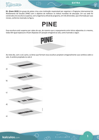 EXTRA
1
01. (Enem 2019) Um grupo de países criou uma instituição responsável por organizar o Programa Internacional de
Nivelamento de Estudos (PINE) com o objetivo de melhorar os índices mundiais de educação. Em sua sede foi
construída uma escultura suspensa, com a logomarca oficial do programa, em três dimensões, que é formada por suas
iniciais, conforme mostrada na figura.
Essa escultura está suspensa por cabos de aço, de maneira que o espaçamento entre letras adjacentes é o mesmo,
todas têm igual espessura e ficam dispostas em posição ortogonal ao solo, como ilustrado a seguir.
Ao meio-dia, com o sol a pino, as letras que formam essa escultura projetam ortogonalmente suas sombras sobre o
solo. A sombra projetada no solo é
a)
b)
c)
d)
e)
 