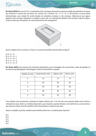 EXTRA
2
02. (Enem 2019) No ano de 1751, o matemático Euler conseguiu demonstrar a famosa relação para poliedros convexos
que relaciona o número de suas faces (F), arestas (A) e vértices (V) : V F A 2.
+ = + No entanto, na busca dessa
demonstração, essa relação foi sendo testada em poliedros convexos e não convexos. Observou-se que alguns
poliedros não convexos satisfaziam a relação e outros não. Um exemplo de poliedro não convexo é dado na figura.
Todas as faces que não podem ser vistas diretamente são retangulares.
Qual a relação entre os vértices, as faces e as arestas do poliedro apresentado na figura?
a) V F A
+ =
b) V F A 1
+ = −
c) V F A 1
+ = +
d) V F A 2
+ = +
e) V F A 3
+ = +
03. (Enem 2019) Uma empresa de transporte disponibiliza, para embalagem de encomendas, caixas de papelão no
formato de paralelepípedo retoretângulo, conforme dimensões no quadro.
Modelo da caixa Comprimento (cm) Largura (cm) Altura (cm)
1 12 12 13
2 23 20 25
3 25 25 25
4 26 25 24
5 23 26 26
Para embalar uma encomenda, contendo um objeto esférico com 11cm de raio, essa empresa adota como critério a
utilização da caixa, dentre os modelos disponíveis, que comporte, quando fechada e sem deformá-la, a encomenda e
que possua a menor área de superfície total. Desconsidere a espessura da caixa.
Nessas condições, qual dos modelos apresentados deverá ser o escolhido pela empresa?
a) 1
b) 2
c) 3
d) 4
e) 5
 