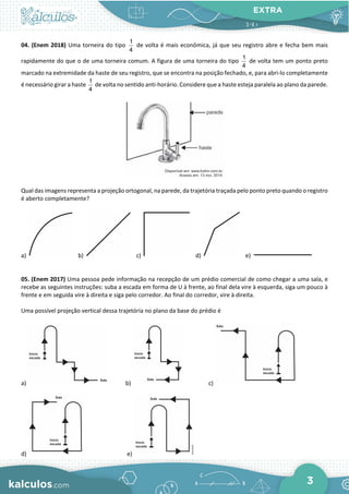 EXTRA
3
04. (Enem 2018) Uma torneira do tipo
1
4
de volta é mais econômica, já que seu registro abre e fecha bem mais
rapidamente do que o de uma torneira comum. A figura de uma torneira do tipo
1
4
de volta tem um ponto preto
marcado na extremidade da haste de seu registro, que se encontra na posição fechado, e, para abri-lo completamente
é necessário girar a haste
1
4
de volta no sentido anti-horário. Considere que a haste esteja paralela ao plano da parede.
Qual das imagens representa a projeção ortogonal, na parede, da trajetória traçada pelo ponto preto quando o registro
é aberto completamente?
a) b) c) d) e)
05. (Enem 2017) Uma pessoa pede informação na recepção de um prédio comercial de como chegar a uma sala, e
recebe as seguintes instruções: suba a escada em forma de U à frente, ao final dela vire à esquerda, siga um pouco à
frente e em seguida vire à direita e siga pelo corredor. Ao final do corredor, vire à direita.
Uma possível projeção vertical dessa trajetória no plano da base do prédio é
a) b) c)
d) e)
 