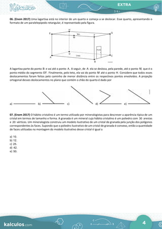 EXTRA
4
06. (Enem 2017) Uma lagartixa está no interior de um quarto e começa a se deslocar. Esse quarto, apresentando o
formato de um paralelepípedo retangular, é representado pela figura.
A lagartixa parte do ponto B e vai até o ponto A. A seguir, de A ela se desloca, pela parede, até o ponto M, que é o
ponto médio do segmento EF. Finalmente, pelo teto, ela vai do ponto M até o ponto H. Considere que todos esses
deslocamentos foram feitos pelo caminho de menor distância entre os respectivos pontos envolvidos. A projeção
ortogonal desses deslocamentos no plano que contém o chão do quarto é dado por
a) b) c) d) e)
07. (Enem 2017) O hábito cristalino é um termo utilizado por mineralogistas para descrever a aparência típica de um
cristal em termos de tamanho e forma. A granada é um mineral cujo hábito cristalino é um poliedro com 30 arestas
e 20 vértices. Um mineralogista construiu um modelo ilustrativo de um cristal de granada pela junção dos polígonos
correspondentes às faces. Supondo que o poliedro ilustrativo de um cristal de granada é convexo, então a quantidade
de faces utilizadas na montagem do modelo ilustrativo desse cristal é igual a
a) 10.
b) 12.
c) 25.
d) 42.
e) 50.
 