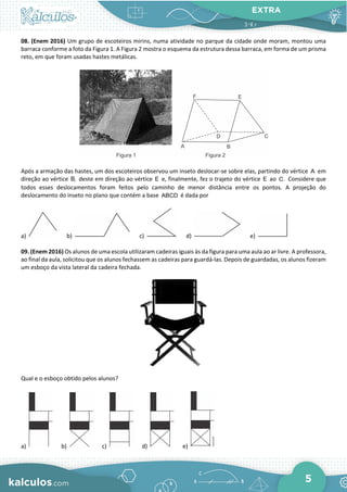 EXTRA
5
08. (Enem 2016) Um grupo de escoteiros mirins, numa atividade no parque da cidade onde moram, montou uma
barraca conforme a foto da Figura 1. A Figura 2 mostra o esquema da estrutura dessa barraca, em forma de um prisma
reto, em que foram usadas hastes metálicas.
Após a armação das hastes, um dos escoteiros observou um inseto deslocar-se sobre elas, partindo do vértice A em
direção ao vértice B, deste em direção ao vértice E e, finalmente, fez o trajeto do vértice E ao C. Considere que
todos esses deslocamentos foram feitos pelo caminho de menor distância entre os pontos. A projeção do
deslocamento do inseto no plano que contém a base ABCD é dada por
a) b) c) d) e)
09. (Enem 2016) Os alunos de uma escola utilizaram cadeiras iguais às da figura para uma aula ao ar livre. A professora,
ao final da aula, solicitou que os alunos fechassem as cadeiras para guardá-las. Depois de guardadas, os alunos fizeram
um esboço da vista lateral da cadeira fechada.
Qual e o esboço obtido pelos alunos?
a) b) c) d) e)
 