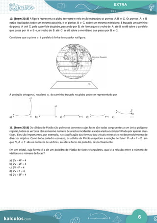 EXTRA
6
10. (Enem 2016) A figura representa o globo terrestre e nela estão marcados os pontos A, B e C. Os pontos A e B
estão localizados sobre um mesmo paralelo, e os pontos B e C, sobre um mesmo meridiano. É traçado um caminho
do ponto A até C, pela superfície do globo, passando por B, de forma que o trecho de A até B se dê sobre o paralelo
que passa por A e B e, o trecho de B até C se dê sobre o meridiano que passa por B e C.
Considere que o plano α é paralelo à linha do equador na figura.
A projeção ortogonal, no plano ,
α do caminho traçado no globo pode ser representada por
a) b) c) d) e)
11. (Enem 2016) Os sólidos de Platão são poliedros convexos cujas faces são todas congruentes a um único polígono
regular, todos os vértices têm o mesmo número de arestas incidentes e cada aresta é compartilhada por apenas duas
faces. Eles são importantes, por exemplo, na classificação das formas dos cristais minerais e no desenvolvimento de
diversos objetos. Como todo poliedro convexo, os sólidos de Platão respeitam a relação de Euler V A F 2,
− + = em
que V, A e F são os números de vértices, arestas e faces do poliedro, respectivamente.
Em um cristal, cuja forma é a de um poliedro de Platão de faces triangulares, qual é a relação entre o número de
vértices e o número de faces?
a) 2V 4F 4
− =
b) 2V 2F 4
− =
c) 2V F 4
− =
d) 2V F 4
+ =
e) 2V 5F 4
+ =
 