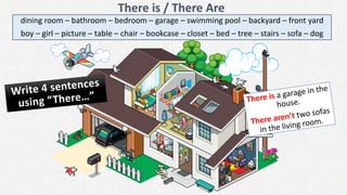 There is / There Are
dining room – bathroom – bedroom – garage – swimming pool – backyard – front yard
boy – girl – picture – table – chair – bookcase – closet – bed – tree – stairs – sofa – dog
 
