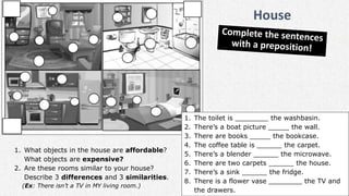 1. The toilet is ________ the washbasin.
2. There’s a boat picture _____ the wall.
3. There are books _____ the bookcase.
4. The coffee table is ______ the carpet.
5. There’s a blender ______ the microwave.
6. There are two carpets ______ the house.
7. There’s a sink ______ the fridge.
8. There is a flower vase ________ the TV and
the drawers.
1. What objects in the house are affordable?
What objects are expensive?
2. Are these rooms similar to your house?
Describe 3 differences and 3 similarities.
(Ex: There isn’t a TV in MY living room.)
House
 
