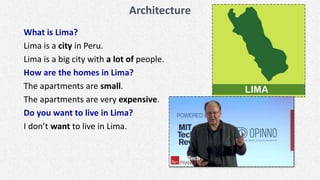 Architecture
What is Lima?
Lima is a city in Peru.
Lima is a big city with a lot of people.
How are the homes in Lima?
The apartments are small.
The apartments are very expensive.
Do you want to live in Lima?
I don’t want to live in Lima.
 