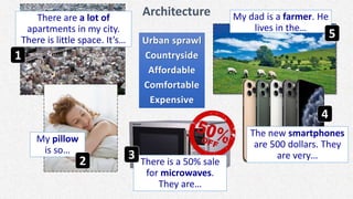 Architecture
Urban sprawl
Countryside
Affordable
Comfortable
Expensive
There are a lot of
apartments in my city.
There is little space. It’s…
My pillow
is so…
There is a 50% sale
for microwaves.
They are…
The new smartphones
are 500 dollars. They
are very…
My dad is a farmer. He
lives in the…
1
2 3
4
5
 