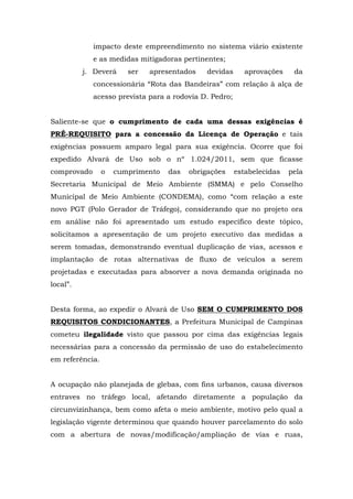 impacto deste empreendimento no sistema viário existente 
e as medidas mitigadoras pertinentes; 
j. Deverá ser apresentados devidas aprovações da 
concessionária “Rota das Bandeiras” com relação à alça de 
acesso prevista para a rodovia D. Pedro; 
Saliente-se que o cumprimento de cada uma dessas exigências é 
PRÉ-REQUISITO para a concessão da Licença de Operação e tais 
exigências possuem amparo legal para sua exigência. Ocorre que foi 
expedido Alvará de Uso sob o nº 1.024/2011, sem que ficasse 
comprovado o cumprimento das obrigações estabelecidas pela 
Secretaria Municipal de Meio Ambiente (SMMA) e pelo Conselho 
Municipal de Meio Ambiente (CONDEMA), como “com relação a este 
novo PGT (Polo Gerador de Tráfego), considerando que no projeto ora 
em análise não foi apresentado um estudo específico deste tópico, 
solicitamos a apresentação de um projeto executivo das medidas a 
serem tomadas, demonstrando eventual duplicação de vias, acessos e 
implantação de rotas alternativas de fluxo de veículos a serem 
projetadas e executadas para absorver a nova demanda originada no 
local”. 
Desta forma, ao expedir o Alvará de Uso SEM O CUMPRIMENTO DOS 
REQUISITOS CONDICIONANTES, a Prefeitura Municipal de Campinas 
cometeu ilegalidade visto que passou por cima das exigências legais 
necessárias para a concessão da permissão de uso do estabelecimento 
em referência. 
A ocupação não planejada de glebas, com fins urbanos, causa diversos 
entraves no tráfego local, afetando diretamente a população da 
circunvizinhança, bem como afeta o meio ambiente, motivo pelo qual a 
legislação vigente determinou que quando houver parcelamento do solo 
com a abertura de novas/modificação/ampliação de vias e ruas, 
 