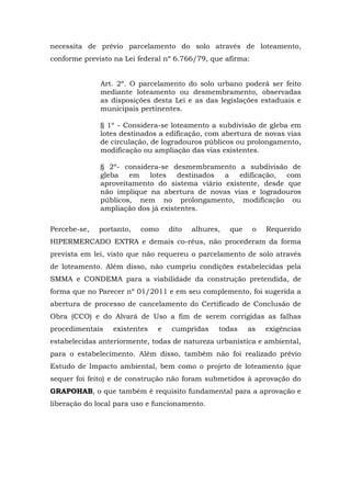 necessita de prévio parcelamento do solo através de loteamento, 
conforme previsto na Lei federal nº 6.766/79, que afirma: 
Art. 2º. O parcelamento do solo urbano poderá ser feito 
mediante loteamento ou desmembramento, observadas 
as disposições desta Lei e as das legislações estaduais e 
municipais pertinentes. 
§ 1º - Considera-se loteamento a subdivisão de gleba em 
lotes destinados a edificação, com abertura de novas vias 
de circulação, de logradouros públicos ou prolongamento, 
modificação ou ampliação das vias existentes. 
§ 2º- considera-se desmembramento a subdivisão de 
gleba em lotes destinados a edificação, com 
aproveitamento do sistema viário existente, desde que 
não implique na abertura de novas vias e logradouros 
públicos, nem no prolongamento, modificação ou 
ampliação dos já existentes. 
Percebe-se, portanto, como dito alhures, que o Requerido 
HIPERMERCADO EXTRA e demais co-réus, não procederam da forma 
prevista em lei, visto que não requereu o parcelamento de solo através 
de loteamento. Além disso, não cumpriu condições estabelecidas pela 
SMMA e CONDEMA para a viabilidade da construção pretendida, de 
forma que no Parecer nº 01/2011 e em seu complemento, foi sugerida a 
abertura de processo de cancelamento do Certificado de Conclusão de 
Obra (CCO) e do Alvará de Uso a fim de serem corrigidas as falhas 
procedimentais existentes e cumpridas todas as exigências 
estabelecidas anteriormente, todas de natureza urbanística e ambiental, 
para o estabelecimento. Além disso, também não foi realizado prévio 
Estudo de Impacto ambiental, bem como o projeto de loteamento (que 
sequer foi feito) e de construção não foram submetidos à aprovação do 
GRAPOHAB, o que também é requisito fundamental para a aprovação e 
liberação do local para uso e funcionamento. 
 