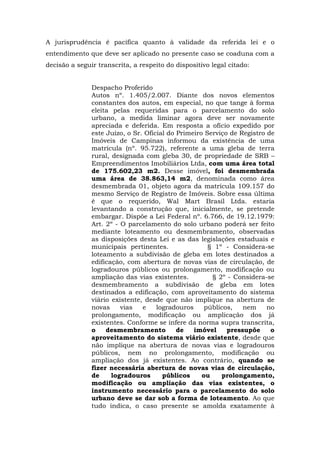 A jurisprudência é pacífica quanto à validade da referida lei e o 
entendimento que deve ser aplicado no presente caso se coaduna com a 
decisão a seguir transcrita, a respeito do dispositivo legal citado: 
Despacho Proferido 
Autos nº. 1.405/2.007. Diante dos novos elementos 
constantes dos autos, em especial, no que tange à forma 
eleita pelas requeridas para o parcelamento do solo 
urbano, a medida liminar agora deve ser novamente 
apreciada e deferida. Em resposta a ofício expedido por 
este Juízo, o Sr. Oficial do Primeiro Serviço de Registro de 
Imóveis de Campinas informou da existência de uma 
matrícula (nº. 95.722), referente a uma gleba de terra 
rural, designada com gleba 30, de propriedade de SRB – 
Empreendimentos Imobiliários Ltda, com uma área total 
de 175.602,23 m2. Desse imóvel, foi desmembrada 
uma área de 38.863,14 m2, denominada como área 
desmembrada 01, objeto agora da matrícula 109.157 do 
mesmo Serviço de Registro de Imóveis. Sobre essa última 
é que o requerido, Wal Mart Brasil Ltda. estaria 
levantando a construção que, inicialmente, se pretende 
embargar. Dispõe a Lei Federal nº. 6.766, de 19.12.1979: 
Art. 2º - O parcelamento do solo urbano poderá ser feito 
mediante loteamento ou desmembramento, observadas 
as disposições desta Lei e as das legislações estaduais e 
municipais pertinentes. § 1º - Considera-se 
loteamento a subdivisão de gleba em lotes destinados a 
edificação, com abertura de novas vias de circulação, de 
logradouros públicos ou prolongamento, modificação ou 
ampliação das vias existentes. § 2º - Considera-se 
desmembramento a subdivisão de gleba em lotes 
destinados a edificação, com aproveitamento do sistema 
viário existente, desde que não implique na abertura de 
novas vias e logradouros públicos, nem no 
prolongamento, modificação ou amplicação dos já 
existentes. Conforme se infere da norma supra transcrita, 
o desmembramento de imóvel pressupõe o 
aproveitamento do sistema viário existente, desde que 
não implique na abertura de novas vias e logradouros 
públicos, nem no prolongamento, modificação ou 
ampliação dos já existentes. Ao contrário, quando se 
fizer necessária abertura de novas vias de circulação, 
de logradouros públicos ou prolongamento, 
modificação ou ampliação das vias existentes, o 
instrumento necessário para o parcelamento do solo 
urbano deve se dar sob a forma de loteamento. Ao que 
tudo indica, o caso presente se amolda exatamente à 
 