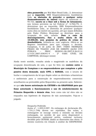 obra promovida por Wal Mart Brasil Ltda.; 2. determinar 
que a requerida, SRB Empreendimentos Imobiliários 
Ltda. se abstenha de proceder a qualquer outro 
desmembramento do imóvel objeto da matrícula nº. 
95.722, exceto se o fizer sob a forma de loteamento, 
nos termos previstos na Lei Federal nº. 6.766/79; 3. 
determinar que as requerida, SRB Empreendimentos 
Imobiliários Ltda., se abstenha de promover qualquer 
outra obra no imóvel em questão, até que sejam definidos 
pelo Poder Público Municipal as diretrizes para a 
ocupação do solo urbano. Para o caso de 
descumprimento, fixo a multa diária de R$ 
10.000,00, sem prejuízo da prática de crime de 
desobediência. Intimem-se, com urgência. Oficie-se ao 
Registro Imobiliário para que cumpra a decisão. 
Campinas, 6 de julho de 2007. FÁBIO HENRIQUE 
PRADO DE TOLEDO JUIZ DE DIREITO (AÇÃO CIVI 
PÚBLICA – PROC. 0038341-06.2007.8.26.0114 
(114.01.2007.038341-4 – 2ª VARA CÍVEL DE 
CAMPINAS). (destaque nosso) 
Ainda neste sentido, ressalta ainda o magistrado os malefícios da 
ocupação desordenada do solo, o que foi feito em conluio entre o 
Município de Campinas e os empreendedores que compõem o pólo 
passivo desta demanda, mais CPFL e SANASA, com o intuito de 
burlar o cumprimento da lei que dispõe sobre as diretrizes urbanísticas 
e ambientais para a construção de empreendimentos comerciais 
semelhantes ao pretendido pelos Requeridos na presente ação. Saliente-se 
que não houve autorização da CETESB e do GRAPOHAB para que 
fosse autorizado o funcionamento e uso do estabelecimento da 
Primeira Requerida e demais réus, bem como não tal obra não se 
enquadra nas hipóteses de dispensa de tais autorizações. Veja-se o 
julgado: 
Despacho Proferido 
Autos nº. 1.405/2.007. Os embargos de declaração (fls. 
1.741/1.746) devem ser rejeitados. Em suma, a 
embargante se insurge contra a omissão na decisão 
embargada, no sentido de que seria dispensável o 
licenciamento ambiental prévio, conforme inclusive 
decidido pela CETESB, dadas as dimensões das obras. O 
mesmo sustenta em relação à análise da GRAPROHAB. 
 