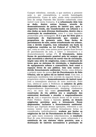 Cumpre relembrar, contudo, o que motivou a presente 
ação e, por conseqüência, o acordo homologado 
judicialmente. Como se sabe, ainda resta considerável 
área da antiga Fazenda São Quirino cadastrada como 
imóvel rural nesta Comarca. E a urbanização dela tem 
se dado, dentre outras formas, através do 
desmembramento de partes do imóvel que, após a 
respectiva venda, são transformados em urbanos e a 
eles dadas as mais diversas destinações, dentre elas a 
construção de condomínios, como é o caso daqueles 
promovidos pela embargante. E é o que foi feito para a 
construção do hipermercado que ensejou a 
propositura da presente ação. Essa forma de 
parcelamento do solo, assim transformado em urbano, 
com o devido respeito, tem redundado em burla às 
exigências contidas na Lei Federal nº 6.766/79. É 
que, como se sabe, essa norma prevê apenas duas formas 
de parcelamento do solo, a saber: o loteamento e o 
desmembramento (artigo 2º). O loteamento, única 
forma de parcelamento possível pela lei sempre que 
seja necessária a abertura de novas vias de circulação, 
impõe uma série de exigências, como a destinação de 
áreas para os sistemas de circulação, a implantação 
de equipamento urbano e comunitário, bem como a 
espaços livres de uso público. Isso sem contar o 
devido licenciamento ambiental. Porém, como delimita 
o próprio nome da norma (Lei do Parcelamento do Solo 
Urbano), não se aplica ela ao imóvel rural. Com isso, a 
exploração imobiliária tem ocorrido da seguinte forma: o 
proprietário obtém o desmembramento do imóvel rural, 
com a conseqüente abertura de nova matrícula. Feito 
isso, obtém-se junto à Prefeitura o cadastro da gleba 
desmembrada como urbana e, em seguida, registra-se o 
empreendimento (hipermercado, shopping, condomínio 
etc.), no mais das vezes promovendo apenas a 
construção de via pública (ou a ampliação das 
existentes) destinada a atender o empreendimento 
em si, com a respectiva doação dessa via de acesso ao 
Poder Público. Assim o fazendo, porém, as demais 
exigências previstas para o loteamento ficam 
dispensadas, inclusive o licenciamento ambiental. 
Ocorre que repetição dessas operações, referentes a um 
mesmo imóvel rural, embora formalmente lícitas se 
consideradas individualmente, acabam por burlar as 
exigências da Lei do Parcelamento do Solo Urbano. É 
que após esses inúmeros esfacelamentos, o resultado 
final de uma determinada região assim urbanizada é a 
existência de um sistema viário precário, sem a 
destinação de imóveis necessários à prestação de 
 