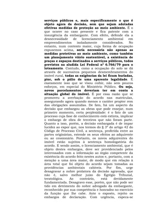 serviços públicos e, mais especificamente o que é 
objeto agora da decisão, sem que sejam adotadas 
efetivas medidas de proteção ao meio ambiente. É o 
que ocorre no caso presente e fica patente com a 
insurgência da embargante. Com efeito, defende ela a 
desnecessidade de licenciamento ambiental em 
empreendimentos isoladamente considerados. No 
entanto, num contexto maior, cuja forma de ocupação 
expusemos acima, seria necessária não apenas as 
medidas protetivas ao meio ambiente, como também 
um planejamento viário sustentável, a existência de 
praças e espaços destinados a serviços públicos, todos 
previstos na aludida Lei Federal nº 6.766/79 para o 
loteamento. Contudo, como a ocupação do solo se dá 
através de sucessivos pequenos desmembramentos do 
imóvel rural, todas as exigências da lei ficam burladas, 
pior, sob o pálio de uma aparente legalidade. É 
exatamente isso que se visou coibir, não sem poucos 
esforços, em especial do Ministério Público. Ou seja, 
novos parcelamentos deveriam ter em conta a 
situação global do imóvel. É por essa razão que se 
promoveu a averbação do acordo nas matrículas, 
assegurando agora quando menos o caráter propter rem 
das obrigações assumidas. De fato, há um aspecto da 
decisão que embargou as obras que pode ensejar, num 
primeiro momento, certa perplexidade: é o fato de um 
processo cuja fase de conhecimento está extinta, implicar 
o embargo de obra de terceiros que não foram parte. 
Quanto a isso, porém, a decisão embargada é de ímpar 
lucidez ao expor que, nos termos do § 3º do artigo 42 do 
Código de Processo Civil, a sentença, proferida entre as 
partes originárias, estende os seus efeitos ao adquirente 
ou ao cessionário. Portanto, os novos adquirentes do 
imóvel estão sujeitos à sentença homologatória do 
acordo. E sendo assim, o licenciamento ambiental, que é 
objeto destes embargos, deve ser providenciado pelos 
interessados com a informação ao órgão competente da 
existência do acordo feito nestes autos e, portanto, com a 
menção a uma área maior, de modo que em relação à 
área total que foi objeto do acordo sejam tomadas as 
providências ambientais cabíveis. Por fim, urge 
desagravar a nobre prolatora da decisão agravada, que 
não é, salvo melhor juízo do Egrégio Tribunal, 
teratológica. Ao contrário, está devidamente 
fundamentada. Desagravo esse, porém, que não pode ser 
tido em detrimento do nobre advogado da embargante, 
reconhecido por sua competência e honradez no exercício 
da função que lhe cabe. Ante o exposto, rejeito os 
embargos de declaração. Com urgência, especa-se 
 
