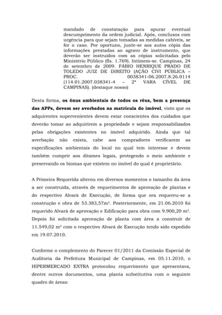 mandado de constatação para apurar eventual 
descumprimento da ordem judicial. Após, conclusos com 
urgência para que sejam tomadas as medidas cabíveis, se 
for o caso. Por oportuno, junte-se aos autos cópia das 
informações prestadas ao agravo de instrumento, que 
deverão ser instruídos com as cópias solicitadas pelo 
Ministério Público (fls. 1.769). Intimem-se. Campinas, 24 
de setembro de 2009. FÁBIO HENRIQUE PRADO DE 
TOLEDO JUIZ DE DIREITO (AÇÃO CIVI PÚBLICA – 
PROC. 0038341-06.2007.8.26.0114 
(114.01.2007.038341-4 – 2ª VARA CÍVEL DE 
CAMPINAS). (destaque nosso) 
Desta forma, os ônus ambientais de todos os réus, bem a presença 
das APPs, devem ser averbados na matrícula do imóvel, visto que os 
adquirentes supervenientes devem estar conscientes dos cuidados que 
deverão tomar ao adquirirem a propriedade e sejam responsabilizados 
pelas obrigações existentes no imóvel adquirido. Ainda que tal 
averbação não exista, cabe aos compradores verificarem as 
especificações ambientais do local no qual tem interesse e devem 
também cumprir aos ditames legais, protegendo o meio ambiente e 
preservando os biomas que existem no imóvel do qual é proprietário. 
A Primeira Requerida alterou em diversos momentos o tamanho da área 
a ser construída, através de requerimentos de aprovação de plantas e 
do respectivo Alvará de Execução, de forma que ora requereu-se a 
construção e obra de 53.383,57m². Posteriormente, em 21.06.2010 foi 
requerido Alvará de aprovação e Edificação para obra com 9.900,20 m². 
Depois foi solicitada aprovação de planta com área a construir de 
11.549,02 m² com o respectivo Alvará de Execução tendo sido expedido 
em 19.07.2010. 
Conforme o complemento do Parecer 01/2011 da Comissão Especial de 
Auditoria da Prefeitura Municipal de Campinas, em 05.11.2010, o 
HIPERMERCADO EXTRA protocolou requerimento que apresentava, 
dentre outros documentos, uma planta substitutiva com o seguinte 
quadro de áreas: 
 