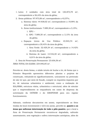 1. Lotes: 3 unidades com área total de 126.873,79 m², 
correspondente a 56,43% da área da gleba; 
2. Áreas públicas: 97.973,06 m², correspondente a 43,57%; 
a. Sistema viário: 44.938,02 m², correspondente a 19,99% da 
área da gleba; 
b. Áreas institucionais: 7.089,30 m², correspondente a 3,15%; 
i. EPU: - 
ii. EPC: 7.089,30 m², correspondente a 3,15% da área 
da gleba; 
c. Espaços Livres de Uso Público: 45.945,74 m², 
correspondente a 20,43% da área da gleba; 
i. Área Verde: 32.429,34 m², correspondente a 14,42% 
da área da gleba; 
ii. Sistema de Lazer: 13.516,40 m², correspondente a 
6,01% da área da gleba; 
3. Área de Preservação Permanente: 23.656,56 m². 
ÁREA TOTAL DA GLEBA: 224.846,85 m². 
Percebe-se, desta forma, o nítido intuito de burlar a lei, de forma que o 
Primeiro Requerido apresentou diferentes plantas e projetos de 
construção, reduzindo-os significativamente, unicamente na pretensão 
de não ter que, por meio de fraude, cumprir os requisitos impostos por 
lei, de natureza urbanística e ambiental, como a realização de 
EIA/RIMA, estrutura viária, urbanística e estrutural, além de simular 
que o empreendimento se enquadraria em casos de dispensa da 
autorização da CETESB e do GRAPOHAB para seu regular 
funcionamento. 
Ademais, conforme documentos em anexo, especialmente as fotos 
tiradas do local recentemente e LCA em anexo, percebe-se, quanto a as 
áreas que sofreram intervenção de todo o pólo passivo, que o local a 
Área de Preservação Permanente encontra-se degradada, sofrendo 
assoreamento, sem vegetação e sofreu intervenções antrópicas, além do 
 