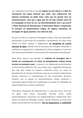 que nitidamente percebe-se que as origens de tais danos é a falta de 
tratamento das águas pluviais que estão com sedimentos dos 
imóveis localizados na gleba total, visto que há grande área de 
estacionamento, sem que a água que ali cai seja tratada antes de 
ser despejada no leito do rio, em desconformidade com o que prevê 
o Plano Nacional de Saneamento. O Saneameto Básico compreende 
os serviços de abastecimento d'água, de esgotos sanitários, de 
drenagem de águas pluviais e de coleta de lixo. 
No que se refere ao sistema de drenagem urbana, estes são destinados 
basicamente à prevenção de inundações, especialmente em áreas mais 
baixas em locais sujeitos a alagamentos ou marginais de cursos 
naturais de água. Quando não há um plano de drenagem adequado, o 
problema de alagamentos e degradação de áreas marginais a cursos de 
rios ficam potencializados em decorrência da urbanização desordenada. 
Além disso, sabe-se que quando um sistema de drenagem não é 
levado em consideração no início do planejamento urbano (como 
ocorreu no presente caso), o sistema a ser implantado posteriormente 
se demonstrará deficiente. Por essa razão é que o legislador determinou 
que seja feito estudo de impacto ambiental prévio em casos de 
parcelamento de solo por loteamento, para que os técnicos responsáveis 
possam mensurar as consequências de tais construções, devendo, 
também, que os planos de desenvolvimento urbano estaduais e 
municipais sejam levados em consideração no estudo de viabilidade do 
empreendimento em termos ambientais. 
Todo plano urbanístico de expansão (que é o caso dos autos, visto que 
na gleba total foram executadas diversas obras, desde 
empreendimentos comerciais até empreendimentos residenciais) deve 
conter um plano de drenagem urbana, visando delimitar as áreas mais 
baixas potencialmente inundáveis a fim de diagnosticar a viabilidade 
 