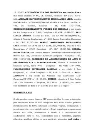 13.100-000, CONDOMÍNIO VILA DOS PLATANOS a ser citado a Rua – 
Rua Pedro Leardini, nº 442, Ch. Silvania, Valinhos – SP, CEP: 13.271- 
651, ANDRADE EMPREENDIMENTOS IMOBILIÁRIOS LTDA, inscrita 
no CNPJ sob n.º 47.891.627/0001-43, situada à Rua Pedro Leardini, nº 
442, Ch. Silvania, Valinhos – SP, CEP: 13.271-651, 
CONDOMÍNIO/LOTEAMENTO PARQUE DOS RESEDAS a ser citado 
na Rua Guapuruvu, nº 2.989, Campinas – SP, CEP: 13.098-322, TRIP 
LINHAS AÉREAS, inscrita no CNPJ sob n.º 02.428.624/0001-30, 
situada à Avenida Cambacicas, nº 1.200, Parque Imperador, Campinas 
– SP, CEP: 13.097-104, PRATEC CONSULTORIA IMOBILIÁRIOS 
LTDA, inscrita no CNPJ sob n.º 50.082.171/0001-85, situada à Rua 
Guapuruvu, nº 2.989, Campinas – SP, CEP: 13.098-322, CARECA 
SPORT CENTER, a se citado à Rodovia Governador Adhemar Pereira de 
Barros, Km 115, Loteamento Alphaville Campinas – Campinas – SP, 
CEP: 13.098-901, SOCIEDADE DE ABASTECIMENTO DE ÁGUA E 
SANEAMENTO S/A – SANASA-CAMPINAS, situada à Avenida da 
Saudade, nº500, Ponte Preta – Campinas – SP, CEP: 13.041-903, 
PARQUE/CENTRO EMPRESARIAL CAMPINAS, a ser citado à Rua 
Guapuruvu, nº 2.989 Campinas – SP, CEP: 13.098-322, e, MOTEL 
ANONIMATO a ser citado na Avenidas das Cambacicas s/nº 
Campinas/SP CEP nº 13.100-000, CETESB, situada a R São Carlos 
287 - Vila Industrial - Campinas, SP, CEP nº 13.100-000, em razão 
das matérias de fato e de direito que passa a expor: 
DOS DANOS A APP 
O pólo passivo causou danos a APP sem as devidas licenças ambientais, 
pois ocuparam áreas de APP, solaparam tais áreas, fizeram grandes 
movimentações de terra, retiraram cobertura vegetal, estimularam e 
permitiram cobertura vegetal exótica e ilegal, impediram a regeneração 
natural das APPs, promoveram a erosão e o carreamento de 
sendimentos para os rios, canalizaram rios e nascentes, jogaram 
efluentes e resíduos sólidos no meio ambiente, atmosfera (mal cheiro – 
 