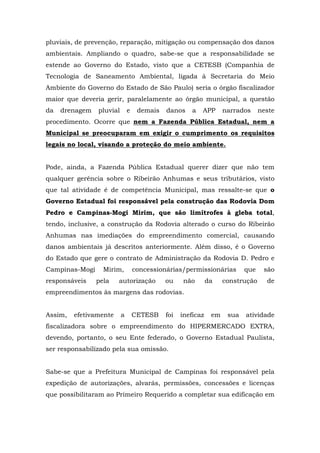 pluviais, de prevenção, reparação, mitigação ou compensação dos danos 
ambientais. Ampliando o quadro, sabe-se que a responsabilidade se 
estende ao Governo do Estado, visto que a CETESB (Companhia de 
Tecnologia de Saneamento Ambiental, ligada à Secretaria do Meio 
Ambiente do Governo do Estado de São Paulo) seria o órgão fiscalizador 
maior que deveria gerir, paralelamente ao órgão municipal, a questão 
da drenagem pluvial e demais danos a APP narrados neste 
procedimento. Ocorre que nem a Fazenda Pública Estadual, nem a 
Municipal se preocuparam em exigir o cumprimento os requisitos 
legais no local, visando a proteção do meio ambiente. 
Pode, ainda, a Fazenda Pública Estadual querer dizer que não tem 
qualquer gerência sobre o Ribeirão Anhumas e seus tributários, visto 
que tal atividade é de competência Municipal, mas ressalte-se que o 
Governo Estadual foi responsável pela construção das Rodovia Dom 
Pedro e Campinas-Mogi Mirim, que são limítrofes à gleba total, 
tendo, inclusive, a construção da Rodovia alterado o curso do Ribeirão 
Anhumas nas imediações do empreendimento comercial, causando 
danos ambientais já descritos anteriormente. Além disso, é o Governo 
do Estado que gere o contrato de Administração da Rodovia D. Pedro e 
Campinas-Mogi Mirim, concessionárias/permissionárias que são 
responsáveis pela autorização ou não da construção de 
empreendimentos às margens das rodovias. 
Assim, efetivamente a CETESB foi ineficaz em sua atividade 
fiscalizadora sobre o empreendimento do HIPERMERCADO EXTRA, 
devendo, portanto, o seu Ente federado, o Governo Estadual Paulista, 
ser responsabilizado pela sua omissão. 
Sabe-se que a Prefeitura Municipal de Campinas foi responsável pela 
expedição de autorizações, alvarás, permissões, concessões e licenças 
que possibilitaram ao Primeiro Requerido a completar sua edificação em 
 
