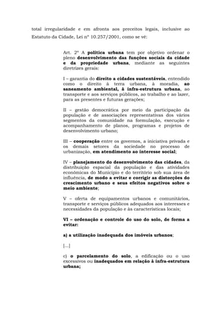 total irregularidade e em afronta aos preceitos legais, inclusive ao 
Estatuto da Cidade, Lei nº 10.257/2001, como se vê: 
Art. 2º A política urbana tem por objetivo ordenar o 
pleno desenvolvimento das funções sociais da cidade 
e da propriedade urbana, mediante as seguintes 
diretrizes gerais: 
I – garantia do direito a cidades sustentáveis, entendido 
como o direito à terra urbana, à moradia, ao 
saneamento ambiental, à infra-estrutura urbana, ao 
transporte e aos serviços públicos, ao trabalho e ao lazer, 
para as presentes e futuras gerações; 
II – gestão democrática por meio da participação da 
população e de associações representativas dos vários 
segmentos da comunidade na formulação, execução e 
acompanhamento de planos, programas e projetos de 
desenvolvimento urbano; 
III – cooperação entre os governos, a iniciativa privada e 
os demais setores da sociedade no processo de 
urbanização, em atendimento ao interesse social; 
IV – planejamento do desenvolvimento das cidades, da 
distribuição espacial da população e das atividades 
econômicas do Município e do território sob sua área de 
influência, de modo a evitar e corrigir as distorções do 
crescimento urbano e seus efeitos negativos sobre o 
meio ambiente; 
V – oferta de equipamentos urbanos e comunitários, 
transporte e serviços públicos adequados aos interesses e 
necessidades da população e às características locais; 
VI – ordenação e controle do uso do solo, de forma a 
evitar: 
a) a utilização inadequada dos imóveis urbanos; 
[...] 
c) o parcelamento do solo, a edificação ou o uso 
excessivos ou inadequados em relação à infra-estrutura 
urbana; 
 