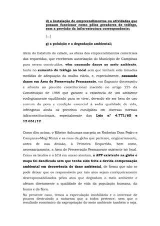 d) a instalação de empreendimentos ou atividades que 
possam funcionar como pólos geradores de tráfego, 
sem a previsão da infra-estrutura correspondente; 
[...] 
g) a poluição e a degradação ambiental; 
Além do Estatuto da cidade, as obras dos empreendimentos comerciais 
das requeridas, que receberam autorização do Município de Campinas 
para serem construídos, vêm causando danos ao meio ambiente, 
tanto no aumento do tráfego no local sem que tenham sido tomadas 
medidas de adequação da malha viária, e, especialmente, causando 
danos em Área de Preservação Permanente, em flagrante desrespeito 
e afronta ao preceito constitucional inserido no artigo 225 da 
Constituição de 1988 que garante a existência de um ambiente 
ecologicamente equilibrado para se viver, devendo ele ser bem de uso 
comum do povo e condição essencial à sadia qualidade de vida, 
infringinso ainda os preceitos esculpidos em diversas normas 
infraconstitucionais, especialmente das Leis nº 4.771/65 e 
12.651/12. 
Como dito acima, o Ribeiro Anhumas margeia as Rodovias Dom Pedro e 
Campinas-Mogi Mirim e as ruas da gleba que pertence, originariamente, 
antes de sua divisão, à Primeira Requerida, bem como, 
necessariamente, a Área de Preservação Permanente existente no local. 
Como os laudos e o LCA em anexo atestam, a APP existente na gleba e 
mapa foi danificada sem que tenha sido feita a devida compensação 
ambiental em decorrência do dano ambiental, de forma que não se 
pode deixar que os responsáveis por tais atos sejam corriqueiramente 
desresponsabilizados pelos atos que degradam o meio ambiente e 
afetam diretamente a qualidade de vida da população humana, da 
fauna e da flora. 
No presente caso, temos a especulação imobiliária e o interesse de 
poucos destruindo a natureza que a todos pertence, sem que o 
resultado econômico da expropriação do meio ambiente também o seja. 
 