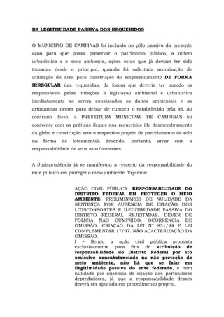 DA LEGITIMIDADE PASSIVA DOS REQUERIDOS 
O MUNICÍPIO DE CAMPINAS foi incluído no pólo passivo da presente 
ação para que possa preservar o patrimônio público, a ordem 
urbanística e o meio ambiente, ações estas que já deviam ter sido 
tomadas desde o princípio, quando foi solicitada autorização de 
utilização da área para construção do empreendimento DE FORMA 
IRREGULAR das requeridas, de forma que deveria ter punido os 
responsáveis pelas infrações à legislação ambiental e urbanística 
imediatamente ao serem constatados os danos ambientais e as 
artimanhas destes para deixar de cumprir o estabelecido pela lei. Ao 
contrário disso, a PREFEITURA MUNICIPAL DE CAMPINAS foi 
conivente com as práticas ilegais dos requeridos (de desmembramento 
da gleba e construção sem o respectivo projeto de parcelamento de solo 
na forma de loteamento), devendo, portanto, arcar com a 
responsabilidade de seus atos/omissões. 
A Jurisprudência já se manifestou a respeito da responsabilidade do 
ente público em proteger o meio ambiente. Vejamos: 
AÇÃO CIVIL PÚBLICA. RESPONSABILIDADE DO 
DISTRITO FEDERAL EM PROTEGER O MEIO 
AMBIENTE. PRELIMINARES DE NULIDADE DA 
SENTENÇA POR AUSÊNCIA DE CITAÇÃO DOS 
LITISCONSORTES E ILEGITIMIDADE PASSIVA DO 
DISTRITO FEDERAL REJEITADAS. DEVER DE 
POLÍCIA NÃO CUMPRIDO. OCORRÊNCIA DE 
OMISSÃO. CRIAÇÃO DA LEI Nº 831/94 E LEI 
COMPLEMENTAR 17/97. NÃO ACACTERIZAÇÃO DA 
OMISSÃO. 
I – Sendo a ação civil pública proposta 
exclusivamente para fins de atribuição de 
responsabilidade do Distrito Federal por ato 
omissivo consubstanciado na não proteção do 
meio ambiente, não há que se falar em 
ilegitimidade passiva do ente federado, e nem 
nulidade por ausência de citação dos particulares 
depredadores, já que a responsabilidade desses 
deverá ser apurada em procedimento próprio. 
 