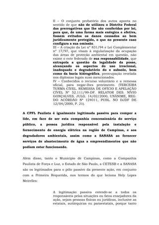 II – O conjunto probatório dos autos aponta no 
sentido de que não de utilizou o Distrito Federal 
das prerrogativas que lhe são conferidas por lei, 
para que, de uma forma mais enérgica e efetiva, 
fossem evitados os danos causados ao bem 
juridicamente protegido, o que no presente caso 
configura a sua omissão. 
III – A criação da Lei nº 831/94 e Lei Complementar 
nº 17/97, que visam à regularização da ocupação 
das áreas de proteção ambiental em questão, não 
exime o ente federado de sua responsabilidade, que 
extrapola a questão da legalidade da posse, 
alcançando os aspectos do uso irracional, 
inadequado e degradatório do e subsolo, bem 
como da bacia hidrográfica, preocupação revelada 
nos diplomas legais suso mencionados. 
IV – Conhecidos o recurso voluntário e a remessa 
oficial, para negar-lhes provimento. (TERCEIRA 
TURMA CÍVEL. REMESSA DE OFÍCIO E APELAÇÃO 
CÍVEL Nº 52.111/99-DF. RELATOR DES. NÍVIO 
GONÇALVES, JULG. 14/02/2000, UNÂNIME, REG. 
DO ACÓRDÃO Nª 124011, PUBL. NO DJDF DE 
12/04/2000, P. 21). 
A CPFL Paulista é igualmente legitimada passiva para compor a 
lide, em face de ser esta companhia concessionária do serviço 
público, a pessoa jurídica responsável pela instalação e 
fornecimento de energia elétrica na região de Campinas, e aos 
degradadores ambientais, assim como a SANASA ao fornecer 
serviços de abastecimento de água a empreendimentos que não 
podiam estar funcionando. 
Além disso, tanto o Município de Campinas, como a Companhia 
Paulista de Força e Luz, o Estado de São Paulo, a CETESB e a SANASA 
são os legitimados para o pólo passivo da presente ação, em conjunto 
com a Primeira Requerida, nos termos do que leciona Hely Lopes 
Meirelles: 
A legitimação passiva estende-se a todos os 
responsáveis pelas situações ou fatos ensejadores da 
ação, sejam pessoas físicas ou jurídicas, inclusive as 
estatais, autárquicas ou paraestatais, porque tanto 
 