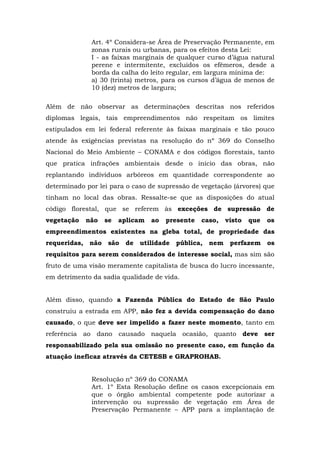 Art. 4º Considera-se Área de Preservação Permanente, em 
zonas rurais ou urbanas, para os efeitos desta Lei: 
I - as faixas marginais de qualquer curso d’água natural 
perene e intermitente, excluídos os efêmeros, desde a 
borda da calha do leito regular, em largura mínima de: 
a) 30 (trinta) metros, para os cursos d’água de menos de 
10 (dez) metros de largura; 
Além de não observar as determinações descritas nos referidos 
diplomas legais, tais empreendimentos não respeitam os limites 
estipulados em lei federal referente às faixas marginais e tão pouco 
atende às exigências previstas na resolução do nº 369 do Conselho 
Nacional do Meio Ambiente – CONAMA e dos códigos florestais, tanto 
que pratica infrações ambientais desde o início das obras, não 
replantando indivíduos arbóreos em quantidade correspondente ao 
determinado por lei para o caso de supressão de vegetação (árvores) que 
tinham no local das obras. Ressalte-se que as disposições do atual 
código florestal, que se referem às exceções de supressão de 
vegetação não se aplicam ao presente caso, visto que os 
empreendimentos existentes na gleba total, de propriedade das 
requeridas, não são de utilidade pública, nem perfazem os 
requisitos para serem considerados de interesse social, mas sim são 
fruto de uma visão meramente capitalista de busca do lucro incessante, 
em detrimento da sadia qualidade de vida. 
Além disso, quando a Fazenda Pública do Estado de São Paulo 
construiu a estrada em APP, não fez a devida compensação do dano 
causado, o que deve ser impelido a fazer neste momento, tanto em 
referência ao dano causado naquela ocasião, quanto deve ser 
responsabilizado pela sua omissão no presente caso, em função da 
atuação ineficaz através da CETESB e GRAPROHAB. 
Resolução nº 369 do CONAMA 
Art. 1º Esta Resolução define os casos excepcionais em 
que o órgão ambiental competente pode autorizar a 
intervenção ou supressão de vegetação em Área de 
Preservação Permanente – APP para a implantação de 
 