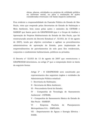 obras, planos, atividades ou projetos de utilidade pública 
ou interesse social, ou para a realização de ações 
consideradas eventuais e de baixo impacto ambiental. 
Fica evidente a responsabilidade da Fazenda Pública do Estado de São 
Paulo, visto que responde pelas Secretarias de Estado de Habitação e 
Meio Ambiente, bem como pelas ações e omissões da CETESB e 
SABESP que fazem parte do GRAPROHAB (que é o Grupo de Análise e 
Aprovação de Projetos Habitacionais do Estado de São Paulo, que foi 
reestruturado através do Decreto Estadual nº. 52.053, de 13 de agosto 
de 2007), tendo por objetivo centralizar e agilizar os procedimentos 
administrativos de aprovação do Estado, para implantação de 
empreendimentos de parcelamentos do solo para fins residenciais, 
conjuntos e condomínios habitacionais, públicos ou privados. 
O Decreto nº 52.053 de 13 de agosto de 2007 que reestruturou o 
GRAPROHAB determinou, no artigo 2º que a composição deste se daria 
da seguinte forma: 
Artigo 2º - O GRAPROHAB será constituído por 
representantes dos seguintes órgãos e entidades da 
Administração Pública estadual: 
I - Secretaria da Habitação; 
II - Secretaria do Meio Ambiente; 
III - Procuradoria Geral do Estado; 
IV - Companhia de Tecnologia de Saneamento 
Ambiental - CETESB; 
V - Companhia de Saneamento Básico do Estado de 
São Paulo - SABESP; 
VI - Empresa Paulista de Planejamento 
Metropolitano S.A. - EMPLASA; 
VII - Departamento de Águas e Energia Elétrica - 
DAEE. 
 