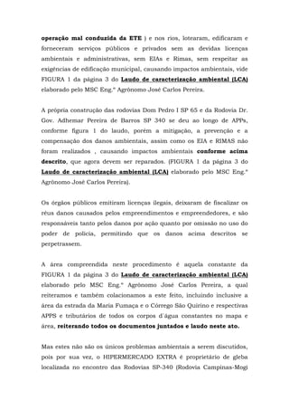 operação mal conduzida da ETE ) e nos rios, lotearam, edificaram e 
forneceram serviços públicos e privados sem as devidas licenças 
ambientais e administrativas, sem EIAs e Rimas, sem respeitar as 
exigências de edificação municipal, causando impactos ambientais, vide 
FIGURA 1 da página 3 do Laudo de caracterização ambiental (LCA) 
elaborado pelo MSC Eng.º Agrônomo José Carlos Pereira. 
A própria construção das rodovias Dom Pedro I SP 65 e da Rodovia Dr. 
Gov. Adhemar Pereira de Barros SP 340 se deu ao longo de APPs, 
conforme figura 1 do laudo, porém a mitigação, a prevenção e a 
compensação dos danos ambientais, assim como os EIA e RIMAS não 
foram realizados , causando impactos ambientais conforme acima 
descrito, que agora devem ser reparados. (FIGURA 1 da página 3 do 
Laudo de caracterização ambiental (LCA) elaborado pelo MSC Eng.º 
Agrônomo José Carlos Pereira). 
Os órgãos públicos emitiram licenças ilegais, deixaram de fiscalizar os 
réus danos causados pelos empreendimentos e empreendedores, e são 
responsáveis tanto pelos danos por ação quanto por omissão no uso do 
poder de polícia, permitindo que os danos acima descritos se 
perpetrassem. 
A área compreendida neste procedimento é aquela constante da 
FIGURA 1 da página 3 do Laudo de caracterização ambiental (LCA) 
elaborado pelo MSC Eng.º Agrônomo José Carlos Pereira, a qual 
reiteramos e também colacionamos a este feito, incluindo inclusive a 
área da estrada da Maria Fumaça e o Córrego São Quirino e respectivas 
APPS e tributários de todos os corpos d`água constantes no mapa e 
área, reiterando todos os documentos juntados e laudo neste ato. 
Mas estes não são os únicos problemas ambientais a serem discutidos, 
pois por sua vez, o HIPERMERCADO EXTRA é proprietário de gleba 
localizada no encontro das Rodovias SP-340 (Rodovia Campinas-Mogi 
 