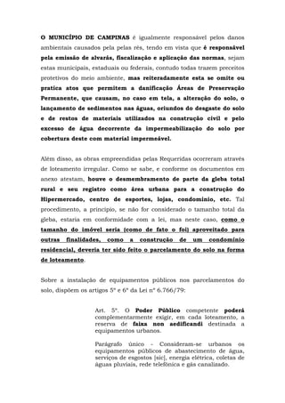 O MUNICÍPIO DE CAMPINAS é igualmente responsável pelos danos 
ambientais causados pela pelas rés, tendo em vista que é responsável 
pela emissão de alvarás, fiscalização e aplicação das normas, sejam 
estas municipais, estaduais ou federais, contudo todas trazem preceitos 
protetivos do meio ambiente, mas reiteradamente esta se omite ou 
pratica atos que permitem a danificação Áreas de Preservação 
Permanente, que causam, no caso em tela, a alteração do solo, o 
lançamento de sedimentos nas águas, oriundos do desgaste do solo 
e de restos de materiais utilizados na construção civil e pelo 
excesso de água decorrente da impermeabilização do solo por 
cobertura deste com material impermeável. 
Além disso, as obras empreendidas pelas Requeridas ocorreram através 
de loteamento irregular. Como se sabe, e conforme os documentos em 
anexo atestam, houve o desmembramento de parte da gleba total 
rural e seu registro como área urbana para a construção do 
Hipermercado, centro de esportes, lojas, condomínio, etc. Tal 
procedimento, a princípio, se não for considerado o tamanho total da 
gleba, estaria em conformidade com a lei, mas neste caso, como o 
tamanho do imóvel seria (como de fato o foi) aproveitado para 
outras finalidades, como a construção de um condomínio 
residencial, deveria ter sido feito o parcelamento do solo na forma 
de loteamento. 
Sobre a instalação de equipamentos públicos nos parcelamentos do 
solo, dispõem os artigos 5º e 6º da Lei nº 6.766/79: 
Art. 5º. O Poder Público competente poderá 
complementarmente exigir, em cada loteamento, a 
reserva de faixa non aedificandi destinada a 
equipamentos urbanos. 
Parágrafo único - Consideram-se urbanos os 
equipamentos públicos de abastecimento de água, 
serviços de esgostos [sic], energia elétrica, coletas de 
águas pluviais, rede telefônica e gás canalizado. 
 