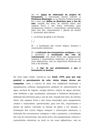 Art. 6º. Antes da elaboração do projeto de 
loteamento, o interessado deverá solicitar à 
Prefeitura Municipal, ou ao Distrito Federal quando 
for o caso, que defina as diretrizes para o uso do 
solo, traçado dos lotes, do sistema viário, dos 
espaços livres e das áreas reservadas para 
equipamento urbano e comunitário, apresentando, 
para este fim, requerimento e planta do imóvel 
[...]contendo, pelo menos: 
I - as divisas da gleba a ser loteada; 
[...] 
III - a localização dos cursos d’água, bosques e 
construções existentes; 
IV - a indicação dos arruamentos contíguos a todo 
o perímetro, a localização das vias de 
comunicação, das áreas livres, dos equipamentos 
urbanos e comunitários existentes no local ou em 
suas adjacências, com as respectivas distâncias da 
área a ser loteada; 
V - o tipo de uso predominante a que o 
loteamento se destina; 
Do texto legal citado, conclui-se que desde 1979, para que seja 
possível o parcelamento do solo, várias etapas devem ser 
cumpridas, como a reserva de faixa non aedificandi destinada a 
equipamentos urbanos (equipamentos públicos de abastecimento de 
água, serviços de esgotos, energia elétrica, coletas de águas pluviais, 
rede telefônica e gás canalizado), solicitação à Prefeitura Municipal a 
definição das diretrizes para o uso do solo, traçado dos lotes, do sistema 
viário, dos espaços livres e das áreas reservadas para equipamento 
urbano e comunitário, apresentando, para este fim, requerimento e 
planta do imóvel, contendo as divisas da gleba a ser loteada, a 
localização dos cursos d’água, bosques e construções existentes, a 
indicação dos arruamentos contíguos a todo o perímetro, a localização 
das vias de comunicação, das áreas livres, dos equipamentos urbanos e 
comunitários existentes no local ou em suas adjacências, com as 
 